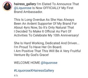 I'm Elated To Announce That @Liquorose Is Now OFFICIALLY My First Brand Ambassador.  This Is Long Overdue As She Has Always Been An Ardent Supporter Of My Brand For About 4yrs Now, So It's Only Natural That I Decided To Make It Official As Part Of Activities To Celebrate My 10th Anniversary!  She Is Hard Working, Dedicated And Driven... I'm Proud To Have Her On Board. I Am Positive That This Will Be A Very Fruitful Venture By God's Grace!  WELCOME HOME @liquorose  #LiquoroseXHairessGallery       Hairess Rose deserves this mehnnnn . The first to do it . How she managed to not get influenced by money and stayed with u until u were ready , how she managed to remember it was you before the house and should be you after the house 🙏 @liquorose  I love u for this . Thanks for showing them u can still stay with who was there for you even after the fame . Until I see my own liquor, I no dey sign any body .